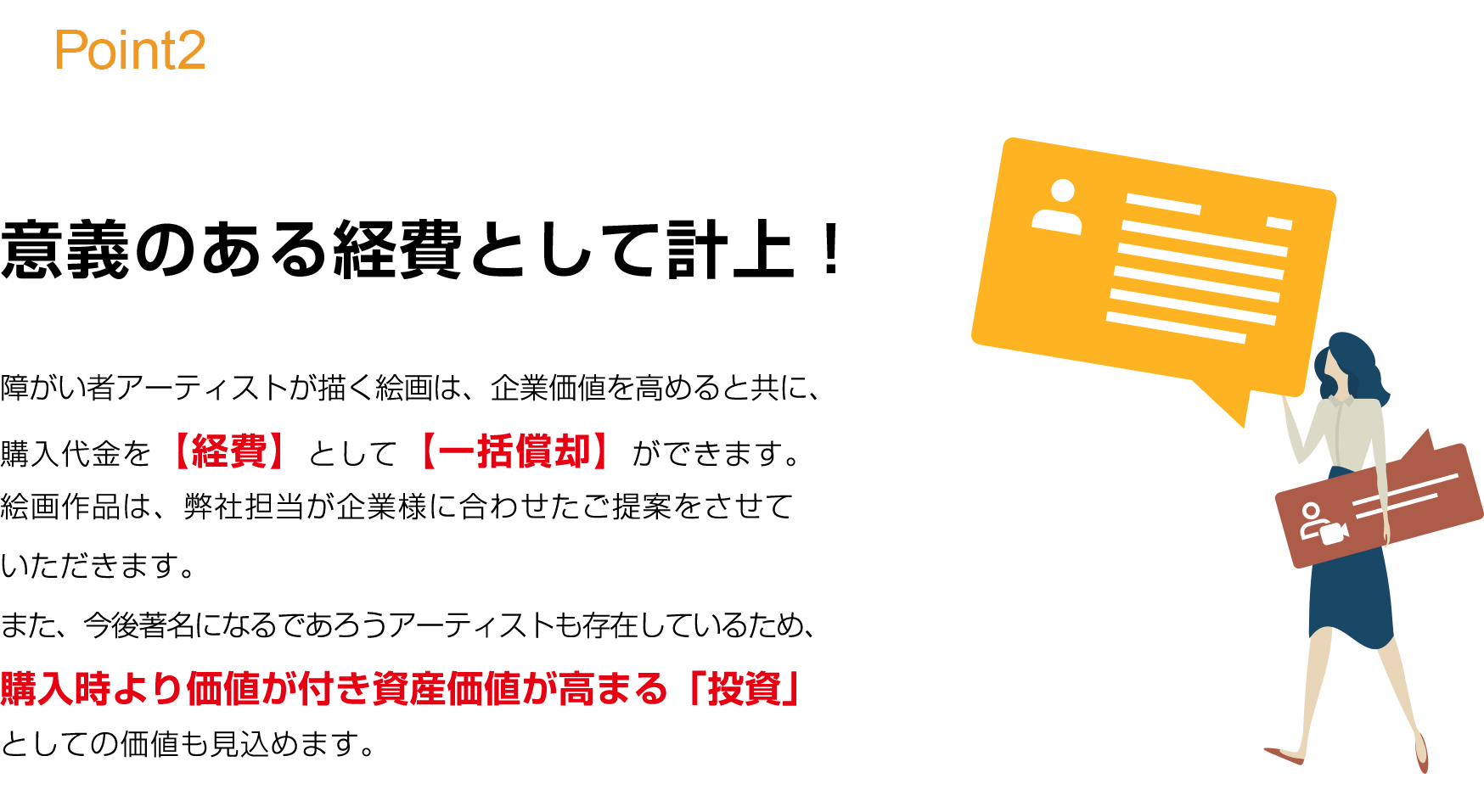 実際に「意義のある経費として計上できる」までを徹底サポート。パラリンアートを活用いただいた金額は、【全額  損金算入 】にすることが出来ます。当社では「素晴らしいサービスを適切に提供できれば、お客様と長期的な関係を構築できる」と言う信念に基づき、大手企業180社以上をご支援させていただいております。決算対策における面倒な手続きは弊社がまるっと徹底サポートいたします。