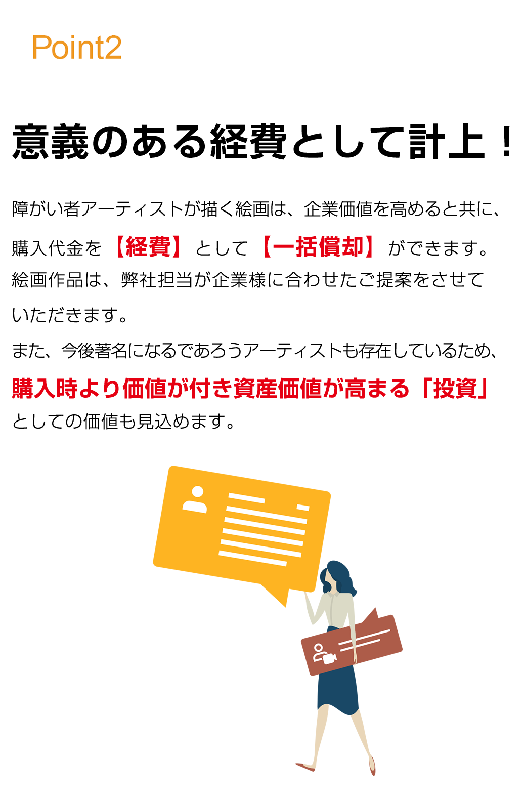 実際に「意義のある経費として計上できる」までを徹底サポート。パラリンアートを活用いただいた金額は、【全額  損金算入 】にすることが出来ます。当社では「素晴らしいサービスを適切に提供できれば、お客様と長期的な関係を構築できる」と言う信念に基づき、大手企業180社以上をご支援させていただいております。決算対策における面倒な手続きは弊社がまるっと徹底サポートいたします。